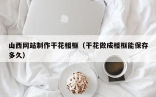 资兴山西网站制作干花相框（干花做成相框能保存多久）